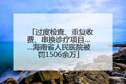 过度检查、重复收费、串换诊疗项目……海南省人民医院被罚1506余万